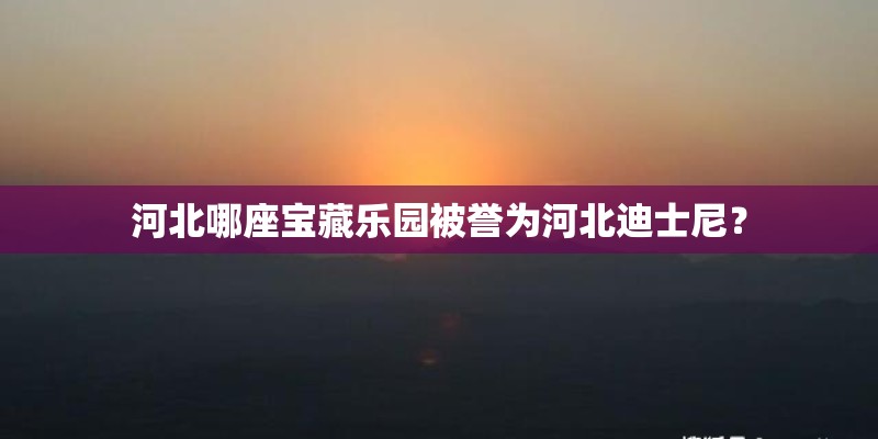 河北哪座宝藏乐园被誉为河北迪士尼？