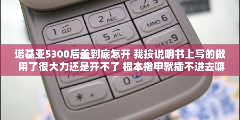诺基亚5300后盖到底怎开 我按说明书上写的做 用了很大力还是开不了 根本指甲就插不进去嘛