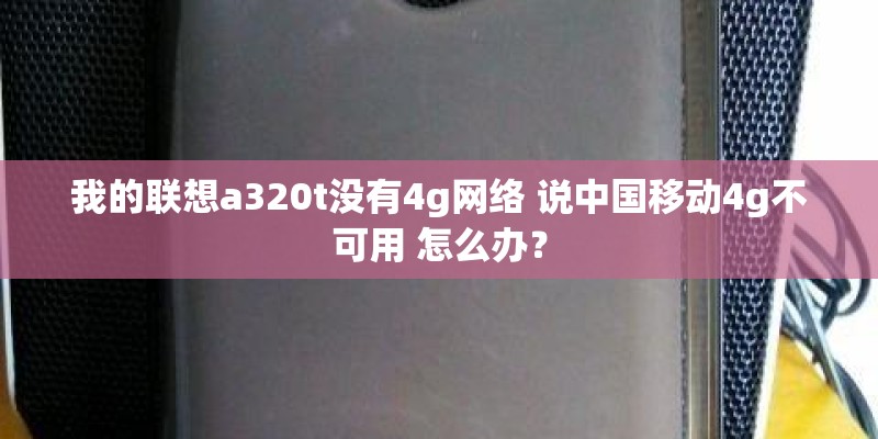 我的联想a320t没有4g网络 说中国移动4g不可用 怎么办？